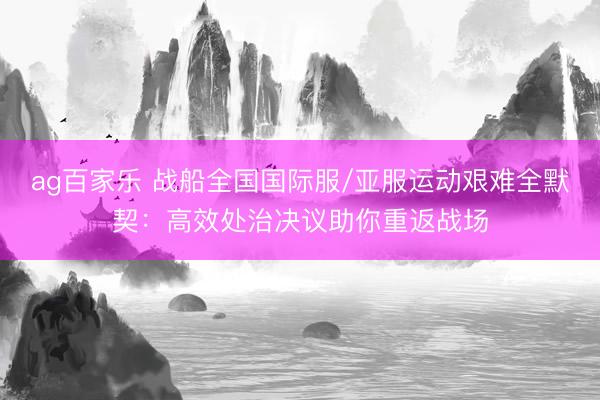 ag百家乐 战船全国国际服/亚服运动艰难全默契：高效处治决议助你重返战场
