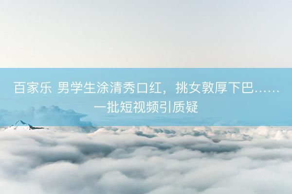 百家乐 男学生涂清秀口红，挑女敦厚下巴……一批短视频引质疑