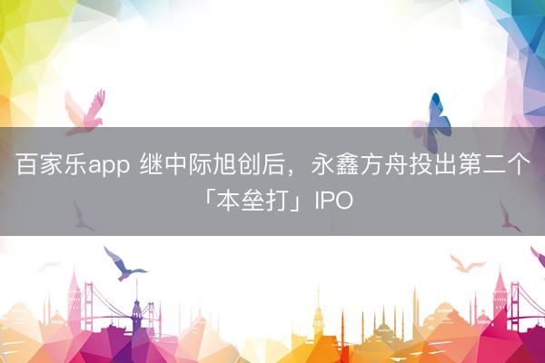 百家乐app 继中际旭创后，永鑫方舟投出第二个「本垒打」IPO