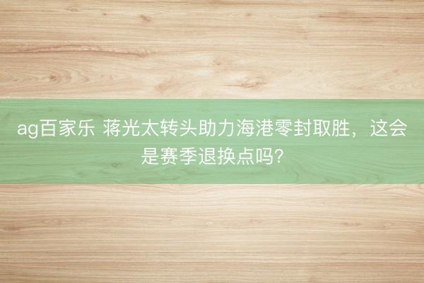 ag百家乐 蒋光太转头助力海港零封取胜，这会是赛季退换点吗？