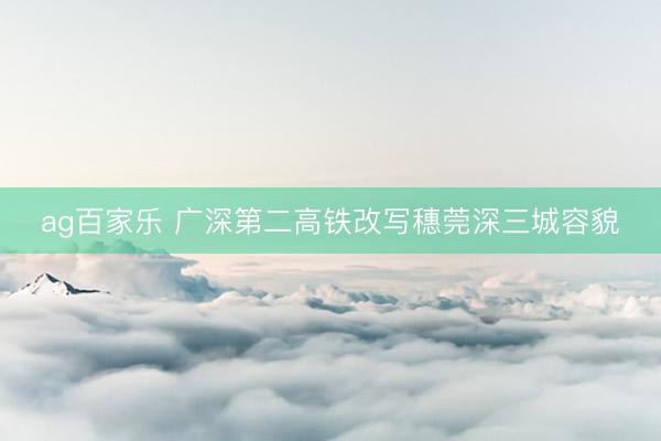 ag百家乐 广深第二高铁改写穗莞深三城容貌