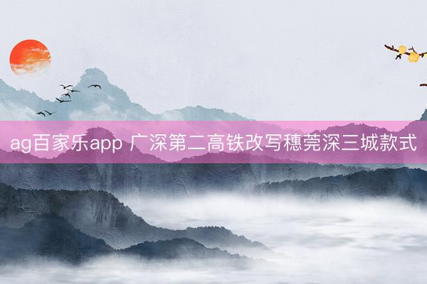 ag百家乐app 广深第二高铁改写穗莞深三城款式