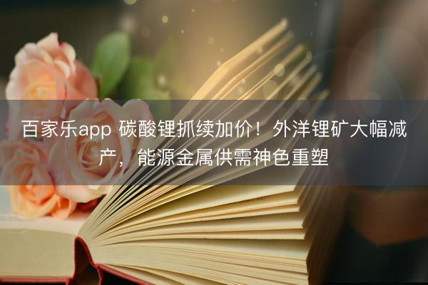 百家乐app 碳酸锂抓续加价！外洋锂矿大幅减产，能源金属供需神色重塑
