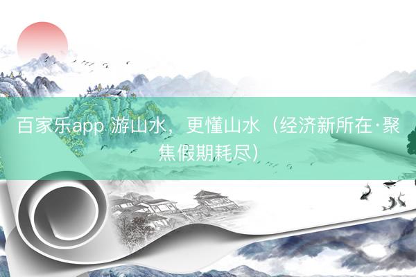 百家乐app 游山水，更懂山水（经济新所在·聚焦假期耗尽）