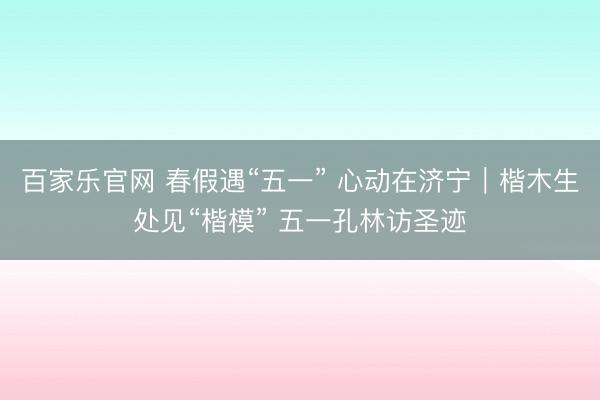 百家乐官网 春假遇“五一” 心动在济宁｜楷木生处见“楷模” 五一孔林访圣迹