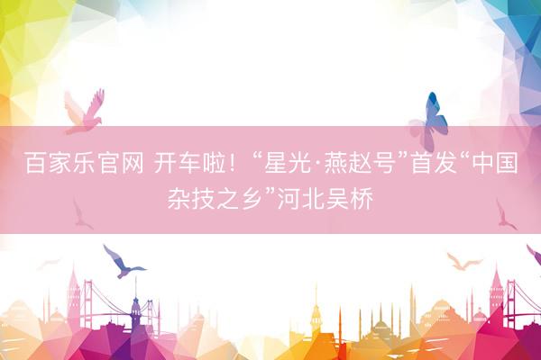 百家乐官网 开车啦！“星光·燕赵号”首发“中国杂技之乡”河北吴桥